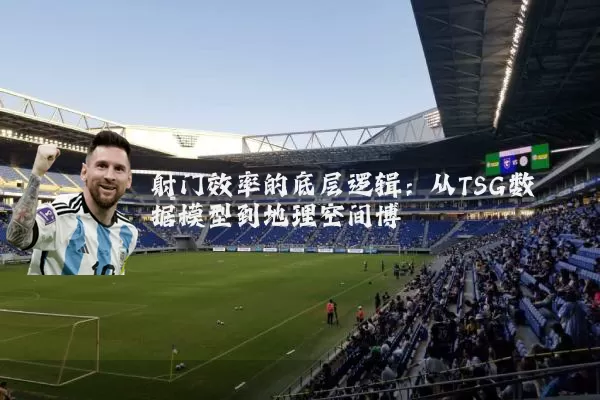 射门效率的底层逻辑:从TSG数据模型到地理空间博弈
