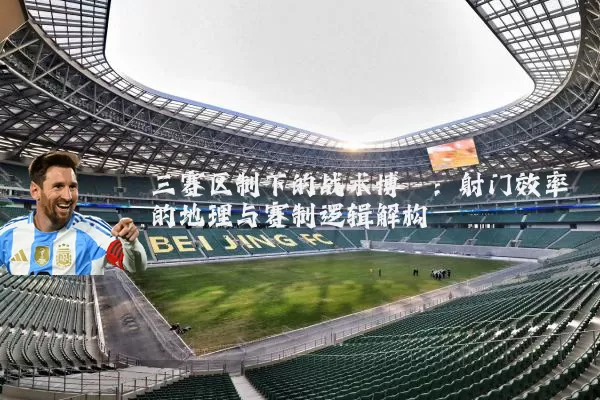 三赛区制下的战术博弈:射门效率的地理与赛制逻辑解构