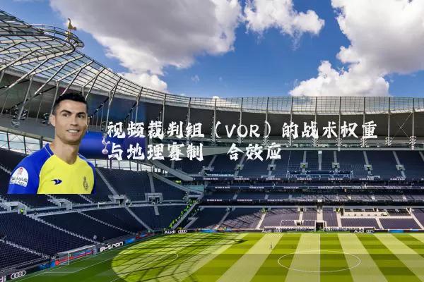 视频裁判组（VOR）的战术权重与地理赛制耦合效应