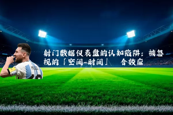 射门数据仪表盘的认知陷阱:被忽视的「空间-时间」耦合效应